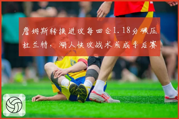 詹姆斯转换进攻每回合1.18分碾压杜兰特，湖人快攻战术或成季后赛杀手锏