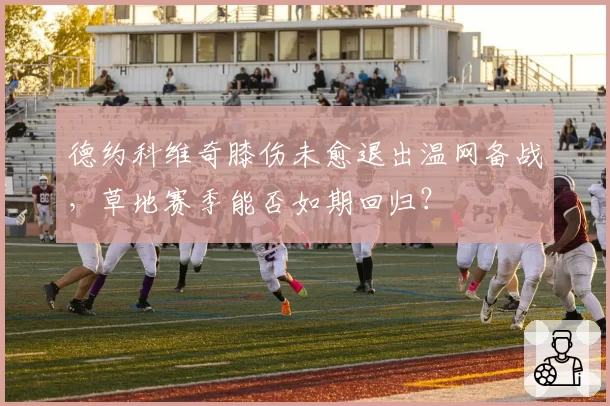 德约科维奇膝伤未愈退出温网备战，草地赛季能否如期回归？